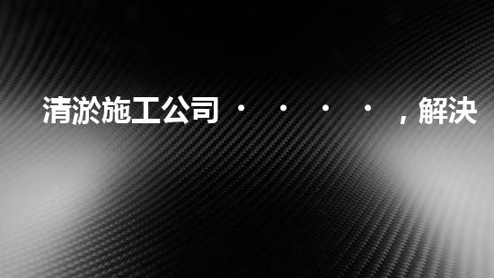 清淤施工公司，解決管道堵塞的終極秘密！